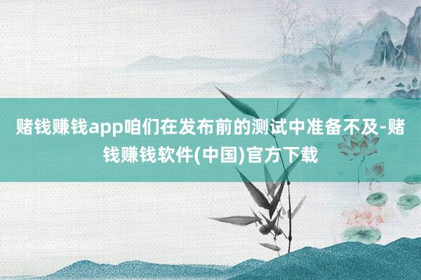 赌钱赚钱app咱们在发布前的测试中准备不及-赌钱赚钱软件(中国)官方下载