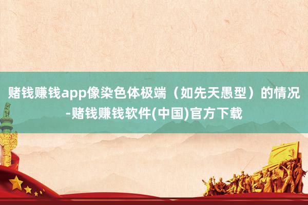 赌钱赚钱app像染色体极端（如先天愚型）的情况-赌钱赚钱软件(中国)官方下载