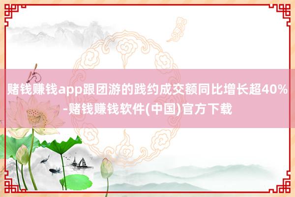 赌钱赚钱app跟团游的践约成交额同比增长超40%-赌钱赚钱软件(中国)官方下载