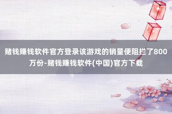 赌钱赚钱软件官方登录该游戏的销量便阻拦了800万份-赌钱赚钱软件(中国)官方下载