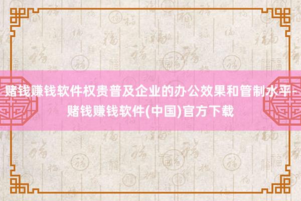 赌钱赚钱软件权贵普及企业的办公效果和管制水平-赌钱赚钱软件(中国)官方下载