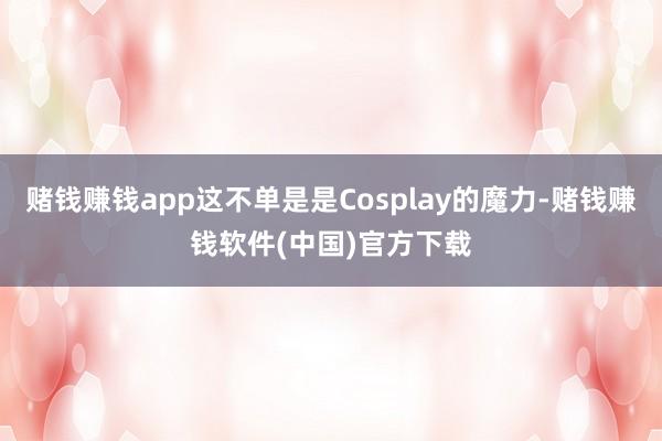 赌钱赚钱app这不单是是Cosplay的魔力-赌钱赚钱软件(中国)官方下载