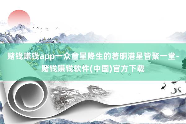 赌钱赚钱app一众童星降生的著明港星皆聚一堂-赌钱赚钱软件(中国)官方下载