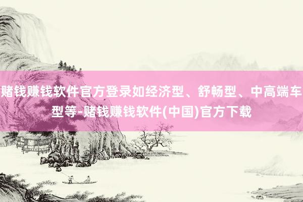 赌钱赚钱软件官方登录如经济型、舒畅型、中高端车型等-赌钱赚钱软件(中国)官方下载