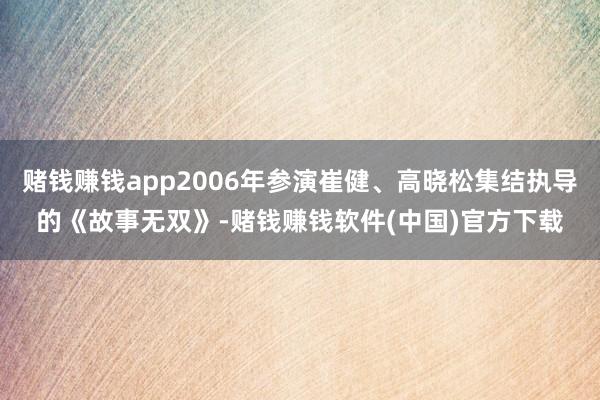 赌钱赚钱app2006年参演崔健、高晓松集结执导的《故事无双》-赌钱赚钱软件(中国)官方下载