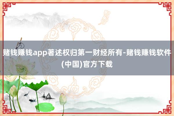 赌钱赚钱app著述权归第一财经所有-赌钱赚钱软件(中国)官方下载