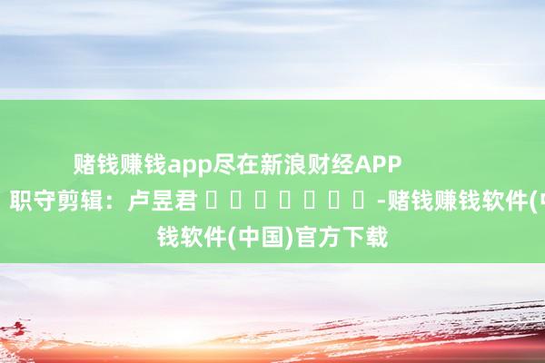 赌钱赚钱app尽在新浪财经APP            						职守剪辑：卢昱君 							-赌钱赚钱软件(中国)官方下载
