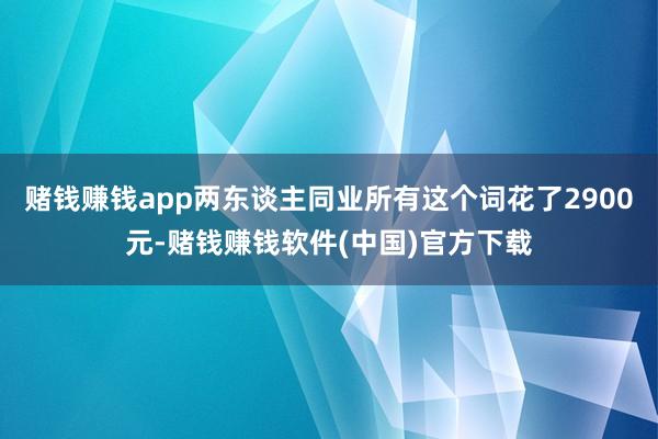 赌钱赚钱app两东谈主同业所有这个词花了2900元-赌钱赚钱软件(中国)官方下载