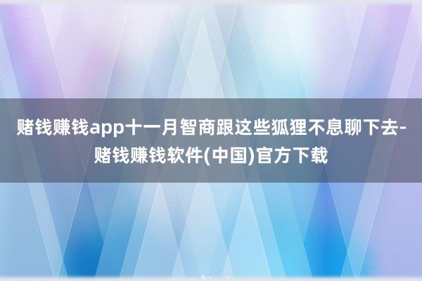 赌钱赚钱app十一月智商跟这些狐狸不息聊下去-赌钱赚钱软件(中国)官方下载