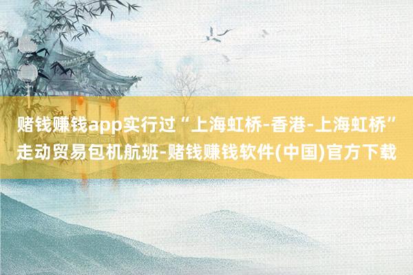 赌钱赚钱app实行过“上海虹桥-香港-上海虹桥”走动贸易包机航班-赌钱赚钱软件(中国)官方下载