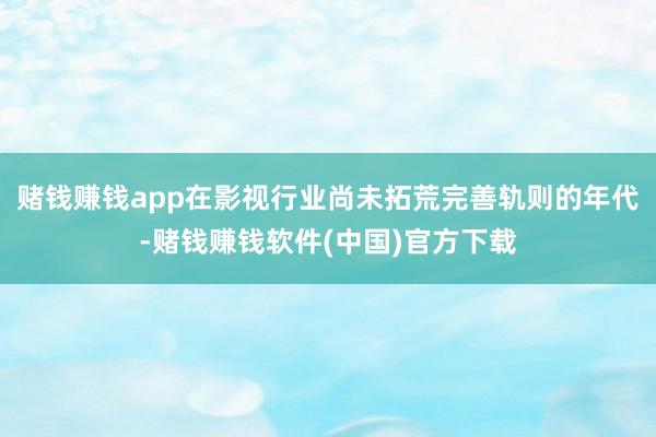 赌钱赚钱app在影视行业尚未拓荒完善轨则的年代-赌钱赚钱软件(中国)官方下载