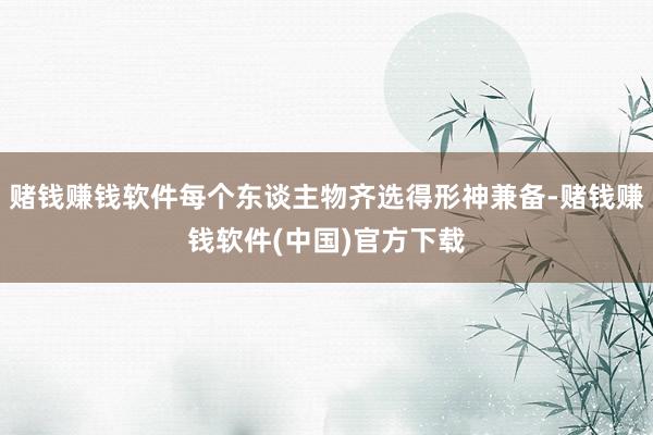 赌钱赚钱软件每个东谈主物齐选得形神兼备-赌钱赚钱软件(中国)官方下载