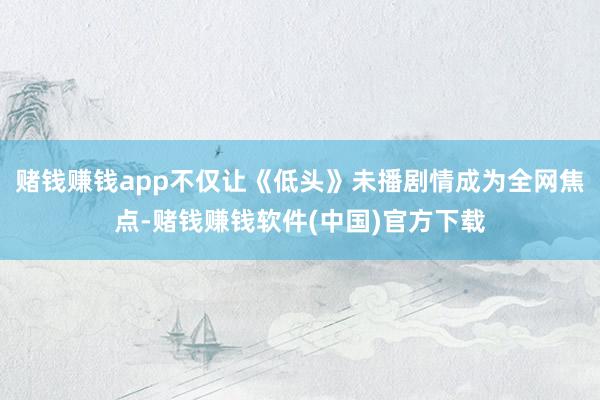 赌钱赚钱app不仅让《低头》未播剧情成为全网焦点-赌钱赚钱软件(中国)官方下载