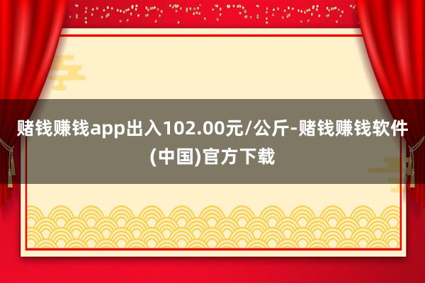 赌钱赚钱app出入102.00元/公斤-赌钱赚钱软件(中国)官方下载