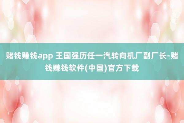 赌钱赚钱app 王国强历任一汽转向机厂副厂长-赌钱赚钱软件(中国)官方下载