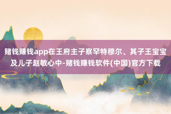 赌钱赚钱app在王府主子察罕特穆尔、其子王宝宝及儿子赵敏心中-赌钱赚钱软件(中国)官方下载