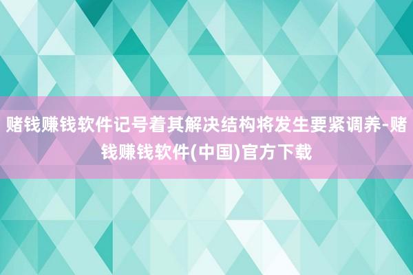 赌钱赚钱软件记号着其解决结构将发生要紧调养-赌钱赚钱软件(中国)官方下载
