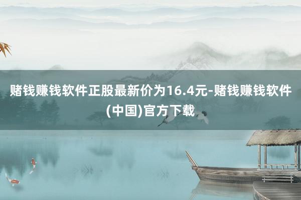 赌钱赚钱软件正股最新价为16.4元-赌钱赚钱软件(中国)官方下载