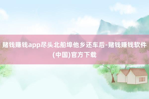 赌钱赚钱app尽头北船埠他乡还车后-赌钱赚钱软件(中国)官方下载