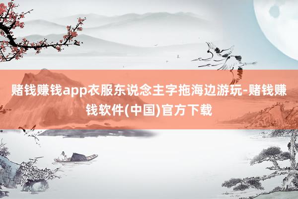 赌钱赚钱app衣服东说念主字拖海边游玩-赌钱赚钱软件(中国)官方下载