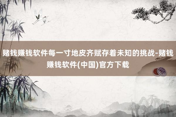 赌钱赚钱软件每一寸地皮齐赋存着未知的挑战-赌钱赚钱软件(中国)官方下载
