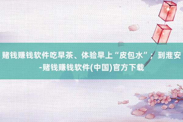 赌钱赚钱软件吃早茶、体验早上“皮包水”；到淮安-赌钱赚钱软件(中国)官方下载