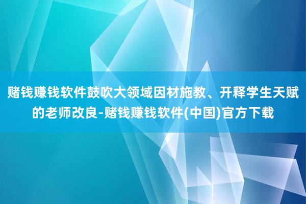 赌钱赚钱软件鼓吹大领域因材施教、开释学生天赋的老师改良-赌钱赚钱软件(中国)官方下载