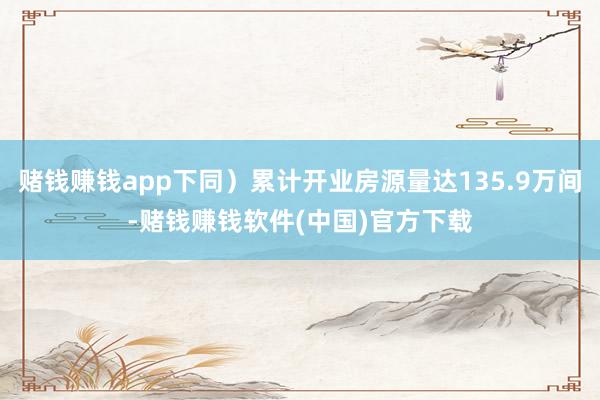 赌钱赚钱app下同）累计开业房源量达135.9万间-赌钱赚钱软件(中国)官方下载