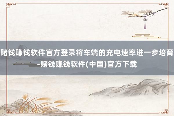 赌钱赚钱软件官方登录将车端的充电速率进一步培育-赌钱赚钱软件(中国)官方下载