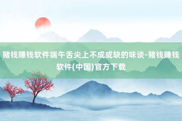 赌钱赚钱软件端午舌尖上不成或缺的味谈-赌钱赚钱软件(中国)官方下载