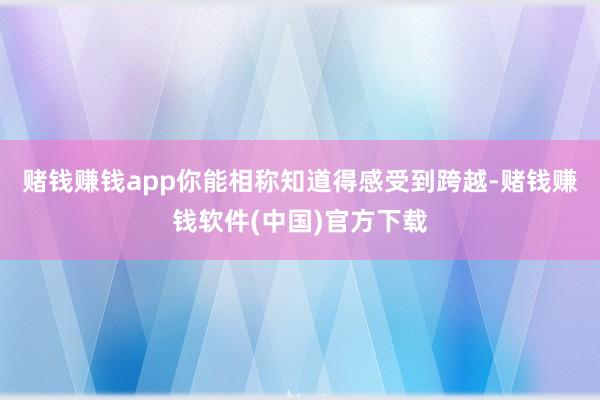 赌钱赚钱app你能相称知道得感受到跨越-赌钱赚钱软件(中国)官方下载