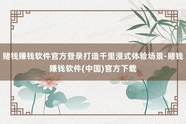 赌钱赚钱软件官方登录打造千里浸式体验场景-赌钱赚钱软件(中国)官方下载