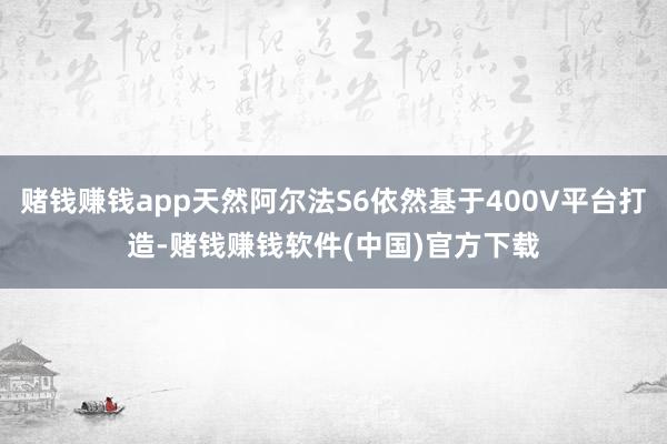 赌钱赚钱app天然阿尔法S6依然基于400V平台打造-赌钱赚钱软件(中国)官方下载