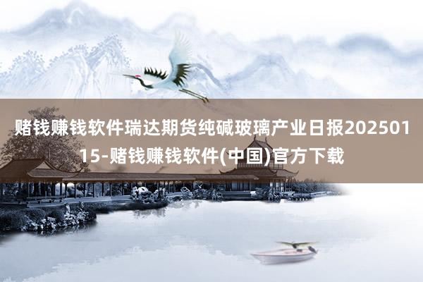 赌钱赚钱软件瑞达期货纯碱玻璃产业日报20250115-赌钱赚钱软件(中国)官方下载