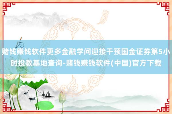 赌钱赚钱软件更多金融学问迎接干预国金证券第5小时投教基地查询-赌钱赚钱软件(中国)官方下载