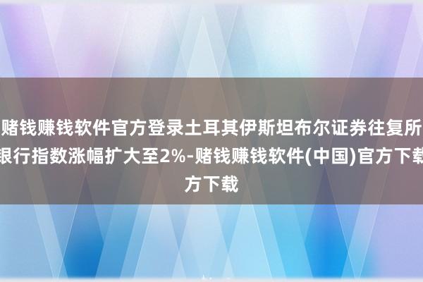 赌钱赚钱软件官方登录土耳其伊斯坦布尔证券往复所银行指数涨幅扩大至2%-赌钱赚钱软件(中国)官方下载
