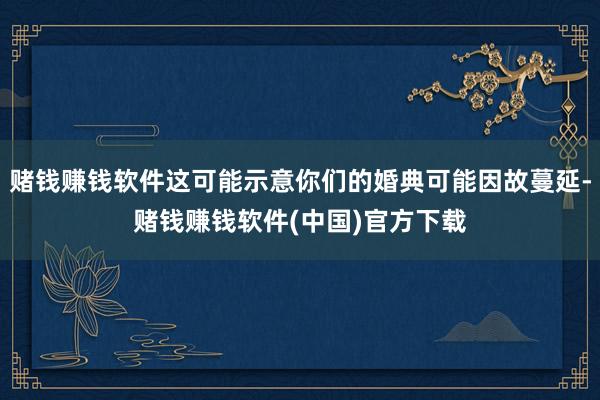 赌钱赚钱软件这可能示意你们的婚典可能因故蔓延-赌钱赚钱软件(中国)官方下载