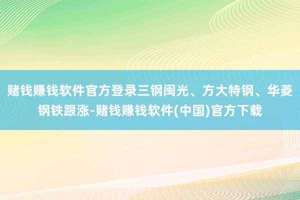 赌钱赚钱软件官方登录三钢闽光、方大特钢、华菱钢铁跟涨-赌钱赚钱软件(中国)官方下载