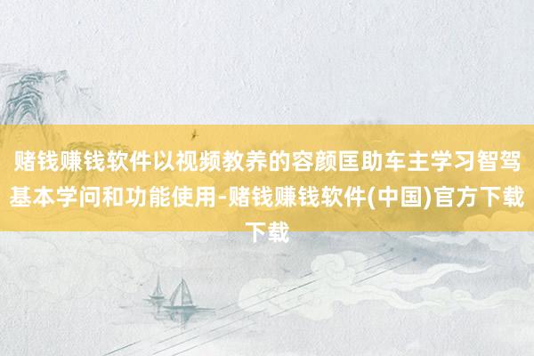 赌钱赚钱软件以视频教养的容颜匡助车主学习智驾基本学问和功能使用-赌钱赚钱软件(中国)官方下载