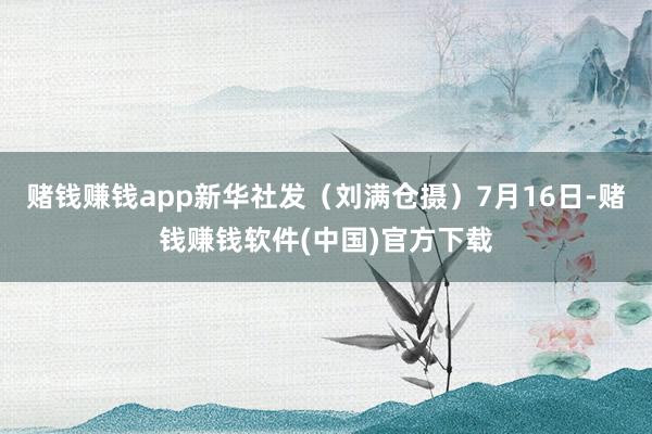 赌钱赚钱app新华社发（刘满仓摄）7月16日-赌钱赚钱软件(中国)官方下载