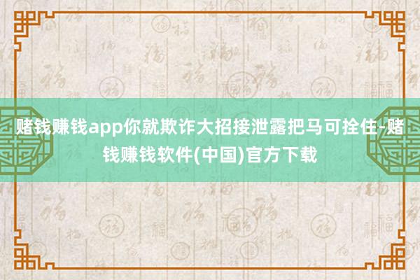 赌钱赚钱app你就欺诈大招接泄露把马可拴住-赌钱赚钱软件(中国)官方下载