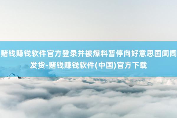赌钱赚钱软件官方登录并被爆料暂停向好意思国阛阓发货-赌钱赚钱软件(中国)官方下载
