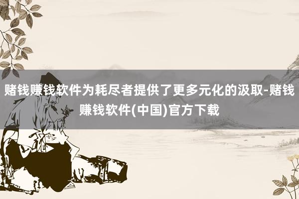 赌钱赚钱软件为耗尽者提供了更多元化的汲取-赌钱赚钱软件(中国)官方下载