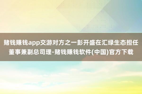 赌钱赚钱app交游对方之一彭开盛在汇绿生态担任董事兼副总司理-赌钱赚钱软件(中国)官方下载