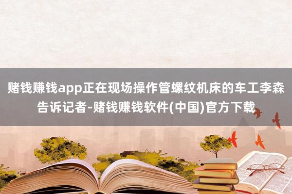 赌钱赚钱app正在现场操作管螺纹机床的车工李森告诉记者-赌钱赚钱软件(中国)官方下载