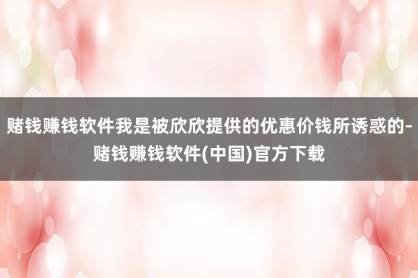 赌钱赚钱软件我是被欣欣提供的优惠价钱所诱惑的-赌钱赚钱软件(中国)官方下载