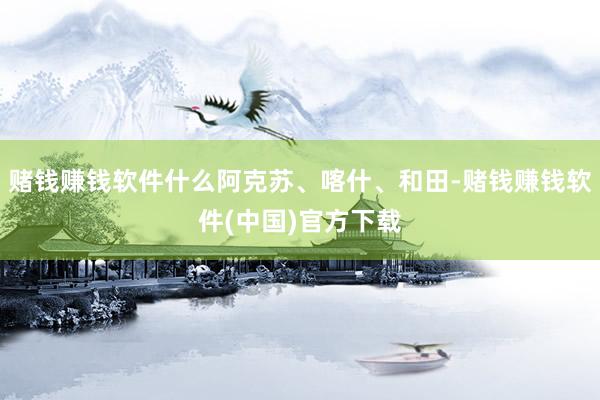 赌钱赚钱软件什么阿克苏、喀什、和田-赌钱赚钱软件(中国)官方下载