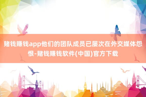 赌钱赚钱app他们的团队成员已屡次在外交媒体怨恨-赌钱赚钱软件(中国)官方下载