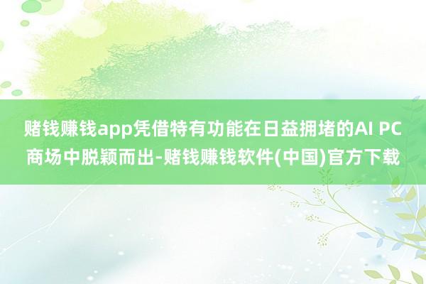 赌钱赚钱app凭借特有功能在日益拥堵的AI PC商场中脱颖而出-赌钱赚钱软件(中国)官方下载