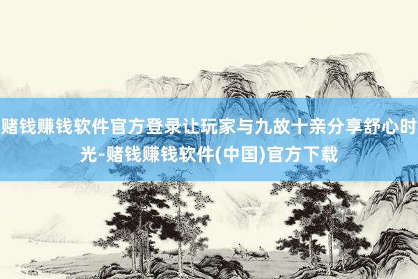 赌钱赚钱软件官方登录让玩家与九故十亲分享舒心时光-赌钱赚钱软件(中国)官方下载